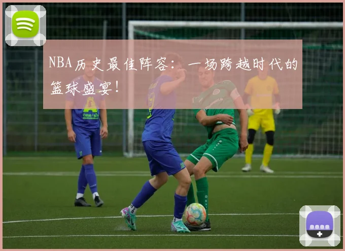 NBA历史最佳阵容：一场跨越时代的篮球盛宴！