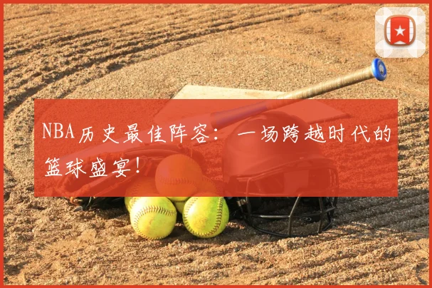 NBA历史最佳阵容:一场跨越时代的篮球盛宴!