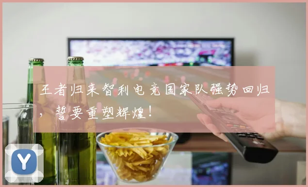 王者归来智利电竞国家队强势回归，誓要重塑辉煌！